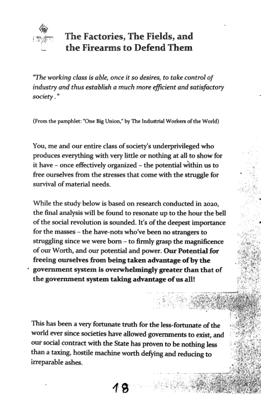 &  (=t~ TheFactories, The Fields, and Y the Firearms to Defend Them  “The working class is able, once it so desires, to take control of industry and thus establish a much more efficient and satisfactory society.”  (From the pamphiet: “One Big Union,” by The Industrial Workers of the World)  ‘You, me and our entire class of society’s underprivileged who produces everything with very lttle or nothing at all to show for it have - once effectively organized - the potential within us to free ourselves from the stresses that come with the struggle for survival of material needs.  ‘Whille the study below is based on research conducted in 2020, the final analysis will be found to resonate up to the hour the bell of the social revolution is sounded. Its of the deepest importance : for the masses - the have-nots who’ve been no strangers to : struggling since we were born - to firmly grasp the magnificence of our Worth, and our potential and power. Our Potential for frecing ourselves from being taken advantage of by the  * government system is overwhelmingly greater than that of the government system taking advantage of us alll  ‘This has been a very fortunate truth for the less-fortunate of the ‘world ever since societies have allowed governments to exist, and our social contract with the State has proven to be nothing less  than a taxing, hostile machine worth defying and reducing to irreparable ashes 